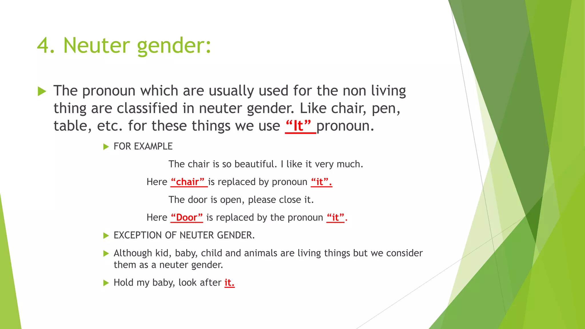 4. Neuter gender:
 The pronoun which are usually used for the non living
thing are classified in neuter gender. Like chair, pen,
table, etc. for these things we use “It” pronoun.
 FOR EXAMPLE
The chair is so beautiful. I like it very much.
Here “chair” is replaced by pronoun “it”.
The door is open, please close it.
Here “Door” is replaced by the pronoun “it”.
 EXCEPTION OF NEUTER GENDER.
 Although kid, baby, child and animals are living things but we consider
them as a neuter gender.
 Hold my baby, look after it.
 