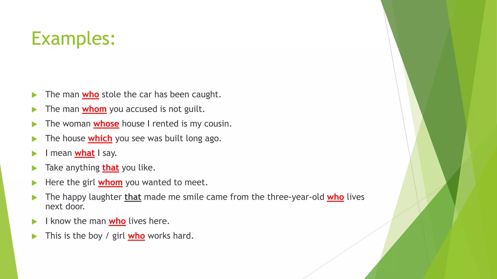 Examples:
 The man who stole the car has been caught.
 The man whom you accused is not guilt.
 The woman whose house I rented is my cousin.
 The house which you see was built long ago.
 I mean what I say.
 Take anything that you like.
 Here the girl whom you wanted to meet.
 The happy laughter that made me smile came from the three-year-old who lives
next door.
 I know the man who lives here.
 This is the boy / girl who works hard.
 