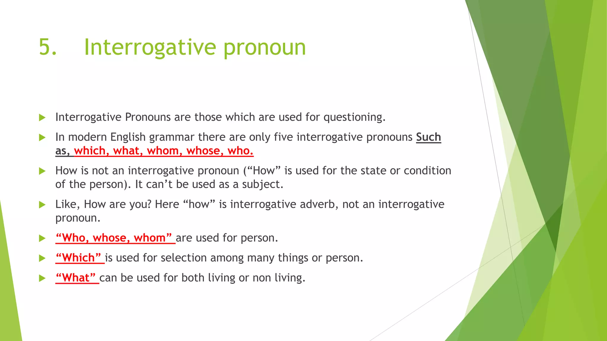 5. Interrogative pronoun
 Interrogative Pronouns are those which are used for questioning.
 In modern English grammar there are only five interrogative pronouns Such
as, which, what, whom, whose, who.
 How is not an interrogative pronoun (“How” is used for the state or condition
of the person). It can’t be used as a subject.
 Like, How are you? Here “how” is interrogative adverb, not an interrogative
pronoun.
 “Who, whose, whom” are used for person.
 “Which” is used for selection among many things or person.
 “What” can be used for both living or non living.
 