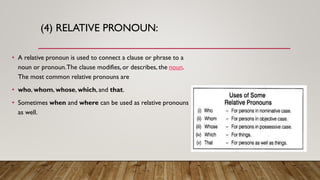(4) RELATIVE PRONOUN:
• A relative pronoun is used to connect a clause or phrase to a
noun or pronoun.The clause modifies, or describes, the noun.
The most common relative pronouns are
• who, whom, whose, which, and that.
• Sometimes when and where can be used as relative pronouns
as well.
 