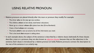 USING RELATIVE PRONOUN:
• Relative pronouns are placed directly after the noun or pronoun they modify. For example:
• The driver who ran the stop sign was careless.
• The children, whom we love dearly, need better educations.
• Never go to a doctor whose office plants have died. (Erma Bombeck)
• I have a friend whose cat is annoying.
• The book, which is now out of print, has all the information you need.
• This is the book that everyone is talking about.
• In each example above, the subject of the sentence is described by a relative clause (italicized).As these clauses
describe a noun or a pronoun, they are also known as adjective clauses, because they act like adjectives in the
sentence. Each clause is introduced by a relative pronoun (in bold). Relative pronouns connect the description to
the rest of the sentence in an orderly way.
 