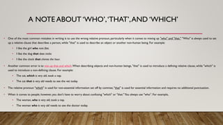 A NOTE ABOUT ‘WHO’,‘THAT’,AND ‘WHICH’
• One of the most common mistakes in writing is to use the wrong relative pronoun, particularly when it comes to mixing up "who" and "that." "Who" is always used to set
up a relative clause that describes a person, while "that" is used to describe an object or another non-human being. For example:
• I like the girl who runs fast.
• I like the dog that does tricks
• I like the clock that chimes the hour.
• Another common error is to mix up that and which.When describing objects and non-human beings, "that" is used to introduce a defining relative clause, while "which" is
used to introduce a non-defining clause. For example:
• The cat, which is very old, took a nap.
• The cat that is very old needs to see the vet today.
• The relative pronoun "which" is used for non-essential information set off by commas; "that" is used for essential information and requires no additional punctuation.
• When it comes to people, however, you don't have to worry about confusing "which" or "that."You always use "who”. For example,
• The woman, who is very old, took a nap.
• The woman who is very old needs to see the doctor today.
 