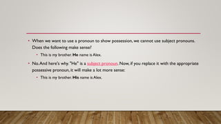 • When we want to use a pronoun to show possession, we cannot use subject pronouns.
Does the following make sense?
• This is my brother. He name is Alex.
• No.And here's why. "He" is a subject pronoun. Now, if you replace it with the appropriate
possessive pronoun, it will make a lot more sense:
• This is my brother. His name is Alex.
 