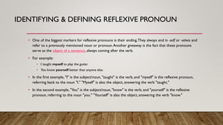 IDENTIFYING & DEFINING REFLEXIVE PRONOUN
• One of the biggest markers for reflexive pronouns is their ending.They always end in -self or -selves and
refer to a previously mentioned noun or pronoun.Another giveaway is the fact that these pronouns
serve as the object of a sentence, always coming after the verb.
• For example:
• I taught myself to play the guitar.
• You know yourself better than anyone else.
• In the first example, "I" is the subject/noun, "taught" is the verb, and "myself" is the reflexive pronoun,
referring back to the noun "I." "Myself" is also the object, answering the verb "taught."
• In the second example, "You" is the subject/noun, "know" is the verb, and "yourself" is the reflexive
pronoun, referring to the noun "you." "Yourself" is also the object, answering the verb "know."
 