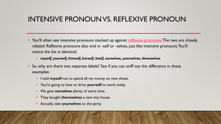 INTENSIVE PRONOUNVS. REFLEXIVE PRONOUN
• You'll often see intensive pronouns stacked up against reflexive pronouns.The two are closely
related. Reflexive pronouns also end in -self or -selves, just like intensive pronouns.You'll
notice the list is identical:
• myself, yourself, himself, herself, itself, ourselves, yourselves, themselves
• So, why are there two separate labels? See if you can sniff out the difference in these
examples:
• I told myself not to spend all my money on new shoes.
• You're going to have to drive yourself to work today.
• We gave ourselves plenty of extra time.
• They bought themselves a new tiny house.
• Actually, take yourselves to the party.
 