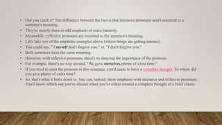 • Did you catch it? The difference between the two is that intensive pronouns aren't essential to a
sentence's meaning.
• They're merely there to add emphasis or extra intensity.
• Meanwhile, reflexive pronouns are essential to the sentence's meaning.
• Let's take one of the emphatic examples above (where things are getting intense).
• You could say, " I myself don't forgive you," or, "I don't forgive you."
• Both sentences have the same meaning.
• However, with reflexive pronouns, there's no denying the importance of the pronoun.
• For example, there's no way around, "We gave ourselves plenty of extra time."
• If you tried to omit the pronoun in this sentence, you'd cease to have a complete thought. To whom did
you give plenty of extra time?
• So, that's what it boils down to. You can, indeed, show emphasis with intensive and reflexive pronouns.
You'll know which one you've chosen when you've either created a complete thought or a brief clause.
 