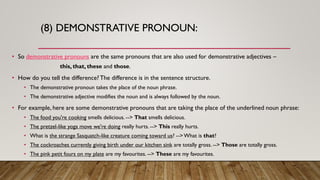 (8) DEMONSTRATIVE PRONOUN:
• So demonstrative pronouns are the same pronouns that are also used for demonstrative adjectives –
this, that, these and those.
• How do you tell the difference?The difference is in the sentence structure.
• The demonstrative pronoun takes the place of the noun phrase.
• The demonstrative adjective modifies the noun and is always followed by the noun.
• For example, here are some demonstrative pronouns that are taking the place of the underlined noun phrase:
• The food you're cooking smells delicious. --> That smells delicious.
• The pretzel-like yoga move we're doing really hurts. --> This really hurts.
• What is the strange Sasquatch-like creature coming toward us? -->What is that?
• The cockroaches currently giving birth under our kitchen sink are totally gross. --> Those are totally gross.
• The pink petit fours on my plate are my favourites. --> These are my favourites.
 