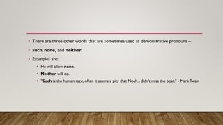 • There are three other words that are sometimes used as demonstrative pronouns –
• such, none, and neither.
• Examples are:
• He will allow none.
• Neither will do.
• "Such is the human race, often it seems a pity that Noah... didn't miss the boat." - Mark Twain
 