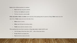 Each can have different positions in a sentence.
 Each of the boys was given a present.
 The boys were each given a present.
 The boys were given a present each.
Either and neither: Either and neither can be used only when speaking about two persons or things. Either means one or the
other of two. Neither means not one nor the other of two.
 Either answer is correct.
 Either road will lead to the railway station.
 Neither team could win a decisive victory.
When speaking about more than two persons or things any, no one or none should be used.
 I don't like any of these three shirts. (NOT ... either of these three shirts.)
 No one offered to accompany him.
 None but the brave deserves the fair.
 