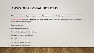 CASES OF PERSONAL PRONOUN:
• There are two cases of personal pronouns:subject pronouns and object pronouns.
• Subject pronouns include I, you, she, he, it, we, they. Subject pronouns replace the name of the subject
in the sentence. For example:
• I went to the mall.
• You are the love of my life.
• He studied hard but still failed the test.
• She went to a party with friends.
• It's a girl!
• We want to register to vote.
• They are not in charge here.
 