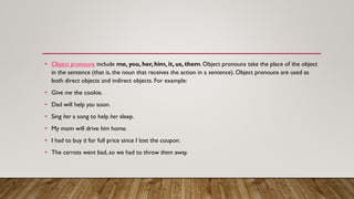 • Object pronouns include me, you, her, him, it, us, them. Object pronouns take the place of the object
in the sentence (that is, the noun that receives the action in a sentence). Object pronouns are used as
both direct objects and indirect objects. For example:
• Give me the cookie.
• Dad will help you soon.
• Sing her a song to help her sleep.
• My mom will drive him home.
• I had to buy it for full price since I lost the coupon.
• The carrots went bad, so we had to throw them away.
 