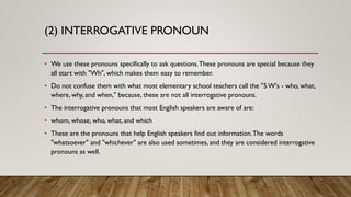 (2) INTERROGATIVE PRONOUN
• We use these pronouns specifically to ask questions.These pronouns are special because they
all start with "Wh", which makes them easy to remember.
• Do not confuse them with what most elementary school teachers call the "5 W's - who, what,
where, why, and when," because, these are not all interrogative pronouns.
• The interrogative pronouns that most English speakers are aware of are:
• whom, whose, who, what, and which
• These are the pronouns that help English speakers find out information.The words
"whatsoever" and "whichever" are also used sometimes, and they are considered interrogative
pronouns as well.
 
