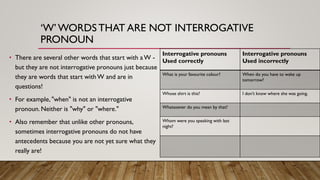 ‘W’WORDS THAT ARE NOT INTERROGATIVE
PRONOUN
• There are several other words that start with aW -
but they are not interrogative pronouns just because
they are words that start withW and are in
questions!
• For example, "when" is not an interrogative
pronoun. Neither is "why" or "where."
• Also remember that unlike other pronouns,
sometimes interrogative pronouns do not have
antecedents because you are not yet sure what they
really are!
Interrogative pronouns
Used correctly
Interrogative pronouns
Used incorrectly
What is your favourite colour? When do you have to wake up
tomorrow?
Whose shirt is this? I don't know where she was going.
Whatsoever do you mean by that?
Whom were you speaking with last
night?
 