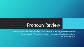 Pronoun Review 
Please organize your notes according to the subtitles in the top space of each slide. 
Please copy all information, including examples and English translations. 
You won’t regret it! 
 