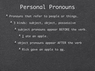 Personal Pronouns
Pronouns that refer to people or things.

  3 kinds: subject, object, possessive

    subject pronouns appear BEFORE the verb.

       I ate an apple.

    object pronouns appear AFTER the verb

       Rick gave an apple to me.
 