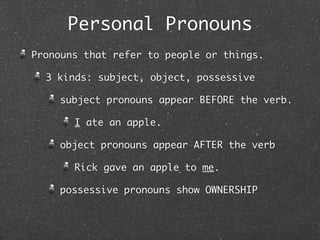Personal Pronouns
Pronouns that refer to people or things.

  3 kinds: subject, object, possessive

    subject pronouns appear BEFORE the verb.

       I ate an apple.

    object pronouns appear AFTER the verb

       Rick gave an apple to me.

    possessive pronouns show OWNERSHIP
 