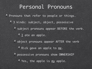 Personal Pronouns
Pronouns that refer to people or things.

  3 kinds: subject, object, possessive

    subject pronouns appear BEFORE the verb.

       I ate an apple.

    object pronouns appear AFTER the verb

       Rick gave an apple to me.

    possessive pronouns show OWNERSHIP

       Yes, the apple is my apple.
 