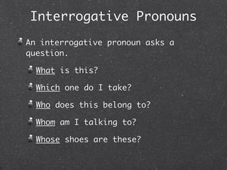 Interrogative Pronouns
An interrogative pronoun asks a
question.

  What is this?

  Which one do I take?

  Who does this belong to?

  Whom am I talking to?

  Whose shoes are these?
 
