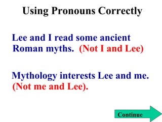 Using Pronouns Correctly
Lee and I read some ancient
Roman myths. (Not I and Lee)
Mythology interests Lee and me.
(Not me and Lee).
Continue
 
