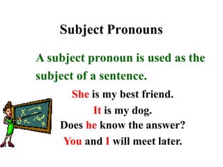 Subject Pronouns
A subject pronoun is used as the
subject of a sentence.
She is my best friend.
It is my dog.
Does he know the answer?
You and I will meet later.
 