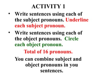 ACTIVITY 1
• Write sentences using each of
the subject pronouns. Underline
each subject pronoun.
Write sentences using each of
the object pronouns. Circle
each object pronoun.
Total of 16 pronouns.
You can combine subject and
object pronouns in you
sentences.
•
 