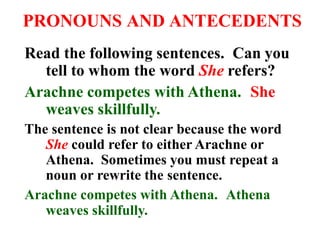 PRONOUNS AND ANTECEDENTS
Read the following sentences. Can you
tell to whom the word She refers?
Arachne competes with Athena. She
weaves skillfully.
The sentence is not clear because the word
She could refer to either Arachne or
Athena. Sometimes you must repeat a
noun or rewrite the sentence.
Arachne competes with Athena. Athena
weaves skillfully.
 