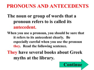 PRONOUNS AND ANTECEDENTS
The noun or group of words that a
pronoun refers to is called its
antecedent.
When you use a pronoun, you should be sure that
it refers to its antecedent clearly. Be
especially careful when you use the pronoun
they. Read the following sentence.
They have several books about Greek
myths at the library.
Continue
 