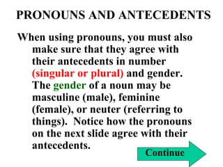 PRONOUNS AND ANTECEDENTS When using pronouns, you must also make sure that they agree with their antecedents in number  (singular or plural)  and gender.  The  gender  of a noun may be masculine (male), feminine (female), or neuter (referring to things).  Notice how the pronouns on the next slide agree with their antecedents. Continue 