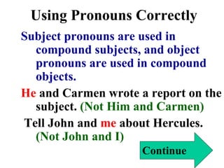 Using Pronouns Correctly Subject pronouns are used in compound subjects, and object pronouns are used in compound objects. He  and Carmen wrote a report on the subject.  (Not Him and Carmen) Tell John and  me  about Hercules.   (Not John and I) Continue 