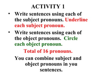 ACTIVITY 1 Write sentences using each of the subject pronouns.  Underline each subject pronoun. Write sentences using each of the object pronouns.  Circle each object pronoun. Total of 16 pronouns. You can combine subject and object pronouns in you sentences. 