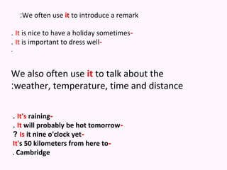 :We often use it to introduce a remark

. It is nice to have a holiday sometimes-
. It is important to dress well-
.



We also often use it to talk about the
:weather, temperature, time and distance

    . It's raining-
    . It will probably be hot tomorrow-
    ? Is it nine o'clock yet-
    It's 50 kilometers from here to-
    . Cambridge
 