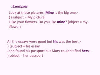 :Examples
Look at these pictures. Mine is the big one.-
( (subject = My picture
I like your flowers. Do you like mine? (object = my-
(flowers




All the essays were good but his was the best.-
( (subject = his essay
John found his passport but Mary couldn't find hers.-
((object = her passport
 