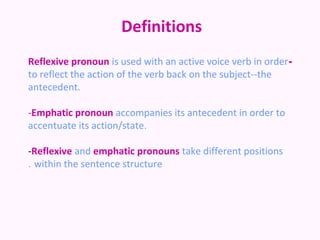 Definitions
Reflexive pronoun is used with an active voice verb in order-
to reflect the action of the verb back on the subject--the
antecedent.

-Emphatic pronoun accompanies its antecedent in order to
accentuate its action/state.

-Reflexive and emphatic pronouns take different positions
. within the sentence structure
 