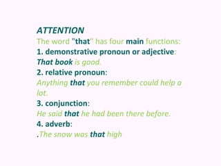 ATTENTION
The word "that" has four main functions:
1. demonstrative pronoun or adjective:
That book is good.
2. relative pronoun:
Anything that you remember could help a
lot.
3. conjunction:
He said that he had been there before.
4. adverb:
.The snow was that high
 