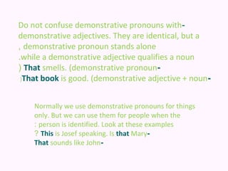 Do not confuse demonstrative pronouns with-
demonstrative adjectives. They are identical, but a
, demonstrative pronoun stands alone
.while a demonstrative adjective qualifies a noun
( That smells. (demonstrative pronoun-
 (That book is good. (demonstrative adjective + noun-



    Normally we use demonstrative pronouns for things
    only. But we can use them for people when the
    : person is identified. Look at these examples
    ? This is Josef speaking. Is that Mary-
    That sounds like John-
 