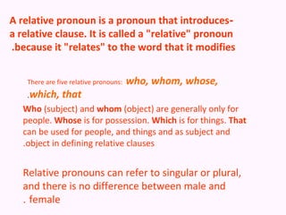 A relative pronoun is a pronoun that introduces-
a relative clause. It is called a "relative" pronoun
.because it "relates" to the word that it modifies


    There are five relative pronouns:   who, whom, whose,
    .which,     that
   Who (subject) and whom (object) are generally only for
   people. Whose is for possession. Which is for things. That
   can be used for people, and things and as subject and
   .object in defining relative clauses


   Relative pronouns can refer to singular or plural,
   and there is no difference between male and
   . female
 