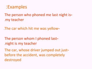 :Examples
    The person who phoned me last night is-
    .my teacher


.   The car which hit me was yellow-

    The person whom I phoned last-
    .night is my teacher

    The car, whose driver jumped out just-
    before the accident, was completely
    destroyed
 