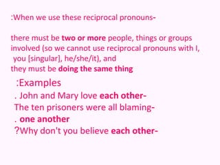 :When we use these reciprocal pronouns-

there must be two or more people, things or groups
involved (so we cannot use reciprocal pronouns with I,
 you [singular], he/she/it), and
they must be doing the same thing
 :Examples
. John and Mary love each other-
The ten prisoners were all blaming-
. one another
?Why don't you believe each other-
 