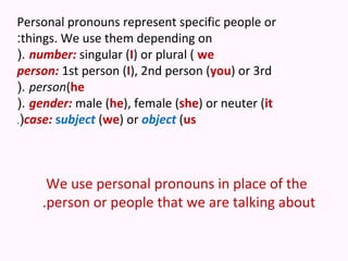 Personal pronouns represent specific people or
:things. We use them depending on
(. number: singular (I) or plural ( we
person: 1st person (I), 2nd person (you) or 3rd
(. person(he
(. gender: male (he), female (she) or neuter (it
.(case: subject (we) or object (us




     We use personal pronouns in place of the
    .person or people that we are talking about
 