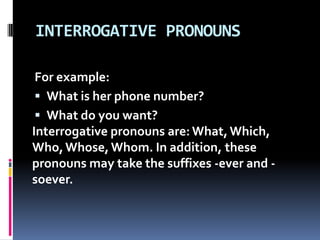 INTERROGATIVE PRONOUNSFor example: What is her phone number? What do you want? Interrogative pronouns are: What, Which, Who, Whose, Whom. In addition, these pronouns may take the suffixes -ever and -soever. 