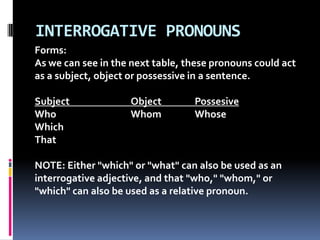 INTERROGATIVE PRONOUNSForms:As we can see in the next table, these pronouns could act as a subject, object or possessive in a sentence. Subject		Object		PossesiveWhoWhomWhoseWhichThatNOTE: Either "which" or "what" can also be used as an interrogative adjective, and that "who," "whom," or "which" can also be used as a relative pronoun. 