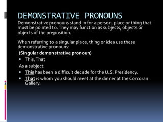 DEMONSTRATIVE PRONOUNSDemonstrative pronouns stand in for a person, place or thing that must be pointed to. They may function as subjects, objects or objects of the preposition.When referring to a singular place, thing or idea use these demonstrative pronouns:(Singular demonstrative pronoun)This, ThatAs a subject: This has been a difficult decade for the U.S. Presidency. That is whom you should meet at the dinner at the Corcoran Gallery. 