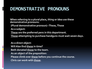 DEMONSTRATIVE PRONOUNSWhen referring to a plural place, thing or idea use these demonstrative pronouns: (Plural demonstrative pronoun)--These, ThoseAs a subject: Theseare the preferred pens in this department. Thoseattempting to purchase handguns must wait seven days. As a direct object: Will Alan find these in time? Beth donated those to the team. As an object of the preposition: Please climb over these before you continue the course. Chris can work with those. 