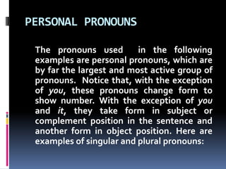 PERSONAL PRONOUNSThe pronouns used  in the following examples are personal pronouns, which are by far the largest and most active group of pronouns.  Notice that, with the exception of you, these pronouns change form to show number. With the exception of you and it, they take form in subject or complement position in the sentence and another form in object position. Here are examples of singular and plural pronouns: 
