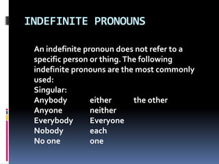 INDEFINITE PRONOUNSAn indefinite pronoun does not refer to a specific person or thing. The following  indefinite pronouns are the most commonly used:Singular:Anybody		either		the otherAnyone		neitherEverybody	EveryoneNobody		eachNo one		one