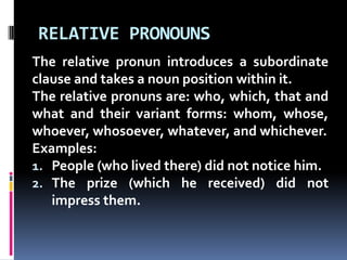 RELATIVE PRONOUNSThe relative pronun introduces a subordinate clause and takes a noun position within it.The relative pronuns are: who, which, that and what and their variant forms: whom, whose, whoever, whosoever, whatever, and whichever. Examples:People (who lived there) did not notice him.The prize (which he received) did not impress them.