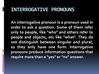 INTERROGATIVE PRONOUNSAn interrogative pronoun is a pronoun used in order to ask a question. Some of them refer only to people, like "who" and others refer to people and objects, etc like "what". They do not distinguish between singular and plural, so they only have one form. Interrogative pronouns produce information questions that require more than a "yes" or "no" answer. 