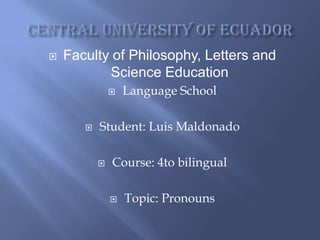    Faculty of Philosophy, Letters and
           Science Education
                  Language School

          Student: Luis Maldonado

              Course: 4to bilingual

                  Topic: Pronouns
 
