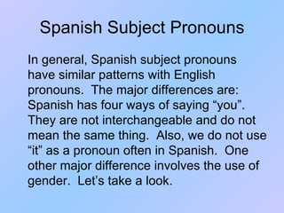 Spanish Subject Pronouns In general, Spanish subject pronouns have similar patterns with English pronouns.  The major differences are:  Spanish has four ways of saying “you”.  They are not interchangeable and do not mean the same thing.  Also, we do not use “it” as a pronoun often in Spanish.  One other major difference involves the use of gender.  Let’s take a look. 
