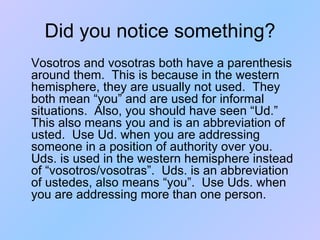 Did you notice something? Vosotros and vosotras both have a parenthesis around them.  This is because in the western hemisphere, they are usually not used.  They both mean “you” and are used for informal situations.  Also, you should have seen “Ud.”  This also means you and is an abbreviation of usted.  Use Ud. when you are addressing someone in a position of authority over you.  Uds. is used in the western hemisphere instead of “vosotros/vosotras”.  Uds. is an abbreviation of ustedes, also means “you”.  Use Uds. when you are addressing more than one person. 